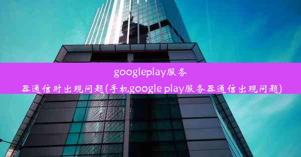 googleplay服务器通信时出现问题(手机google play服务器通信出现问题)