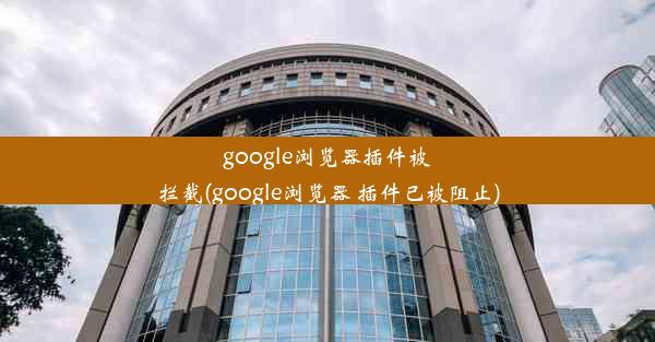 google浏览器插件被拦截(google浏览器 插件已被阻止)