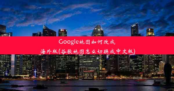 Google地图如何改成海外版(谷歌地图怎么切换成中文版)