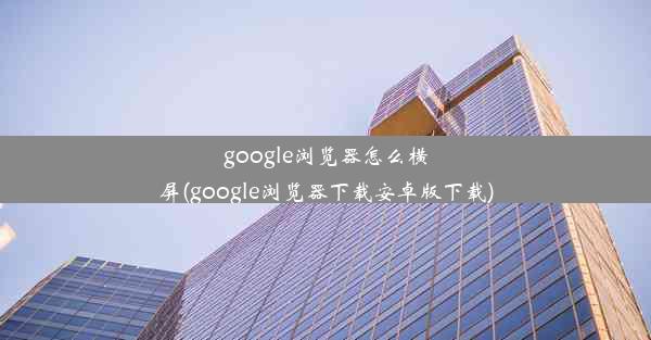 google浏览器怎么横屏(google浏览器下载安卓版下载)