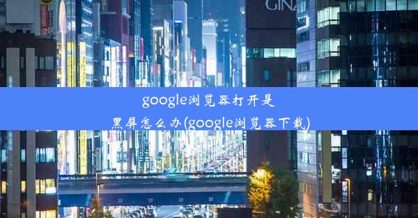 google浏览器打开是黑屏怎么办(google浏览器下载)