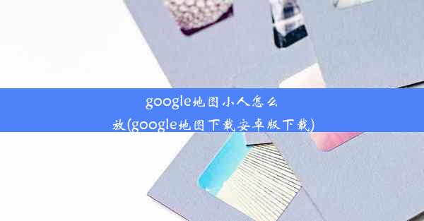 google地图小人怎么放(google地图下载安卓版下载)