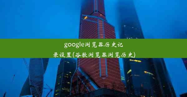 google浏览器历史记录设置(谷歌浏览器浏览历史)