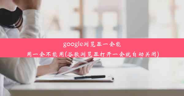 google浏览器一会能用一会不能用(谷歌浏览器打开一会就自动关闭)