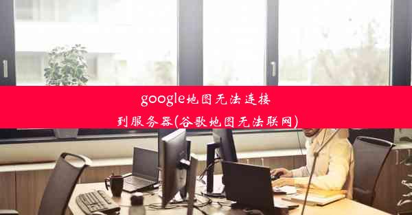 google地图无法连接到服务器(谷歌地图无法联网)