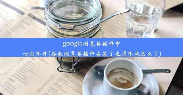 google浏览器插件中心打不开(谷歌浏览器插件安装了也用不成怎么了)