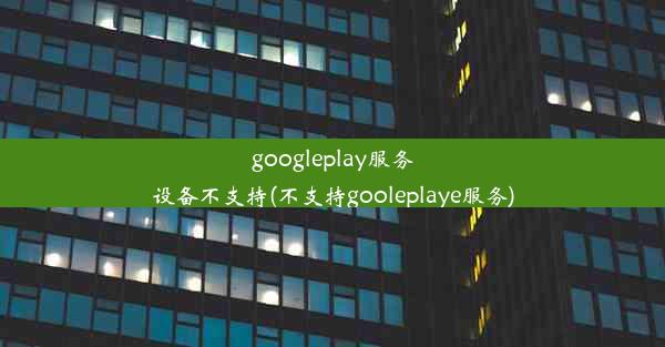 googleplay服务设备不支持(不支持gooleplaye服务)