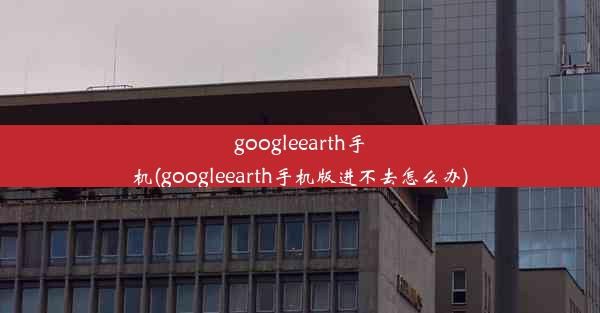 googleearth手机(googleearth手机版进不去怎么办)