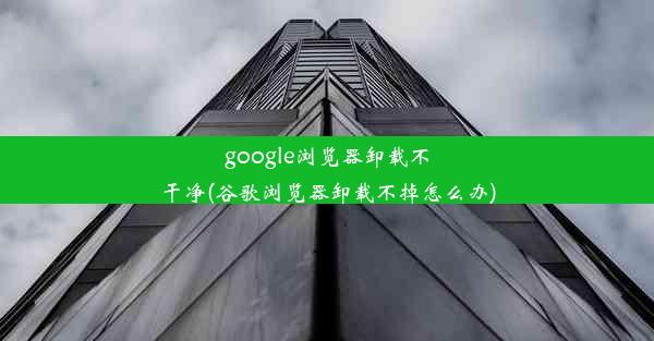 google浏览器卸载不干净(谷歌浏览器卸载不掉怎么办)