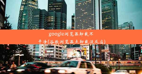 google浏览器卸载不干净(谷歌浏览器点卸载没反应)