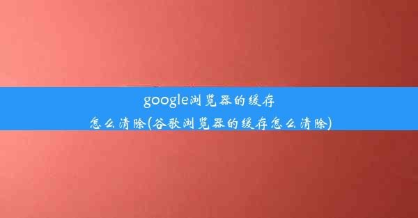 google浏览器的缓存怎么清除(谷歌浏览器的缓存怎么清除)