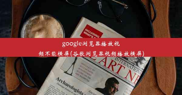 google浏览器播放视频不能横屏(谷歌浏览器视频播放横屏)