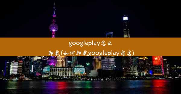 googleplay怎么卸载(如何卸载googleplay商店)