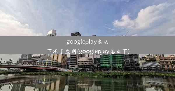 googleplay怎么下不了应用(googleplay怎么下)