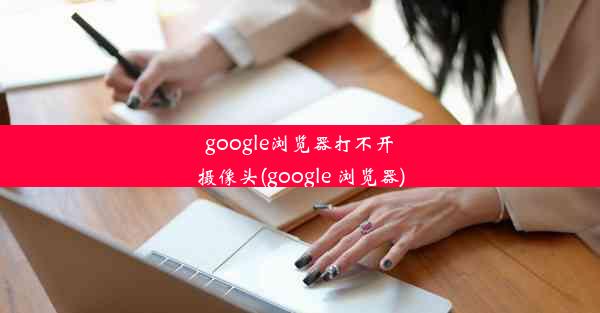 google浏览器打不开摄像头(google 浏览器)