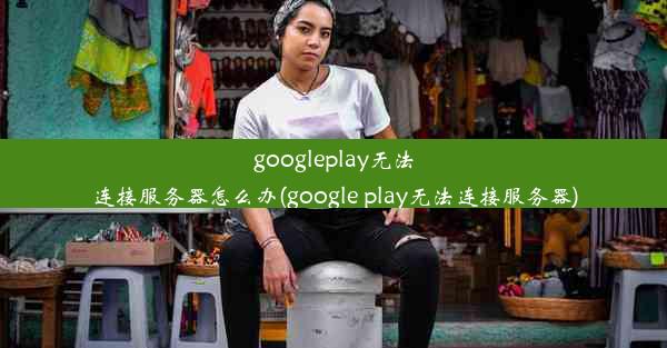 googleplay无法连接服务器怎么办(google play无法连接服务器)