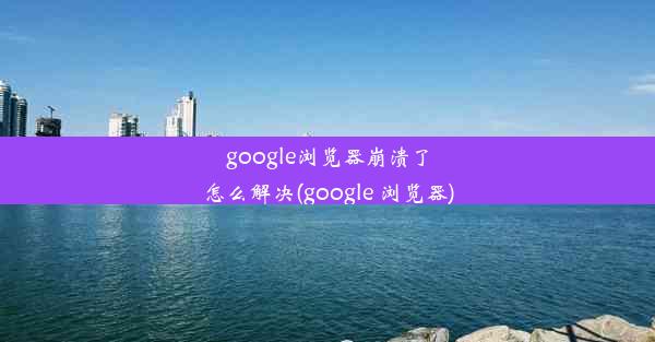 google浏览器崩溃了怎么解决(google 浏览器)