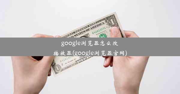 google浏览器怎么改播放器(google浏览器官网)