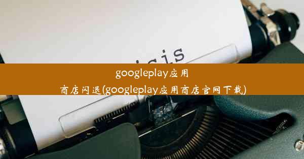 googleplay应用商店闪退(googleplay应用商店官网下载)