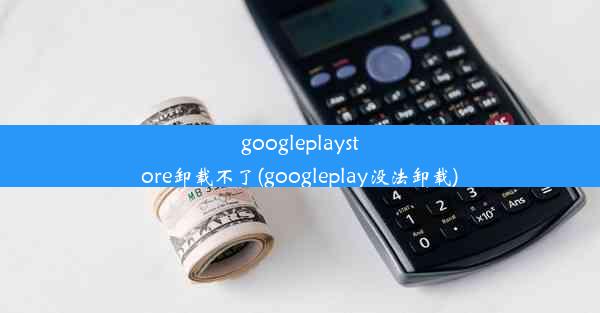 googleplaystore卸载不了(googleplay没法卸载)