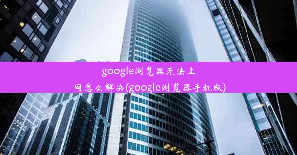 google浏览器无法上网怎么解决(google浏览器手机版)