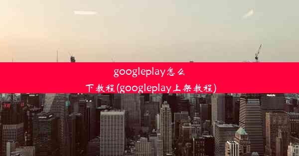 googleplay怎么下教程(googleplay上架教程)