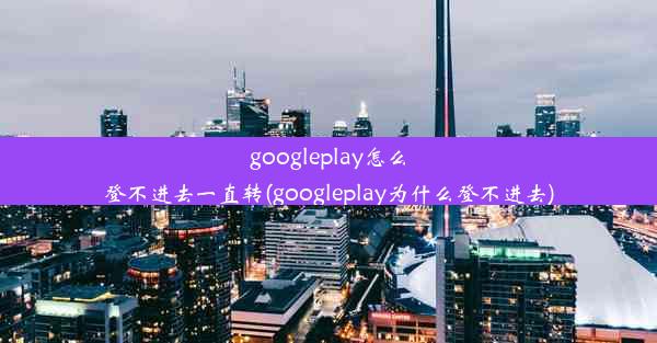 googleplay怎么登不进去一直转(googleplay为什么登不进去)