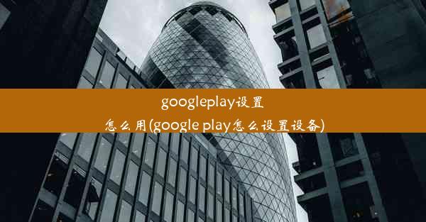 googleplay设置怎么用(google play怎么设置设备)