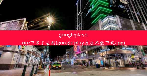 googleplaystore下不了应用(google play商店不能下载app)