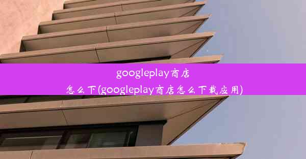 googleplay商店怎么下(googleplay商店怎么下载应用)