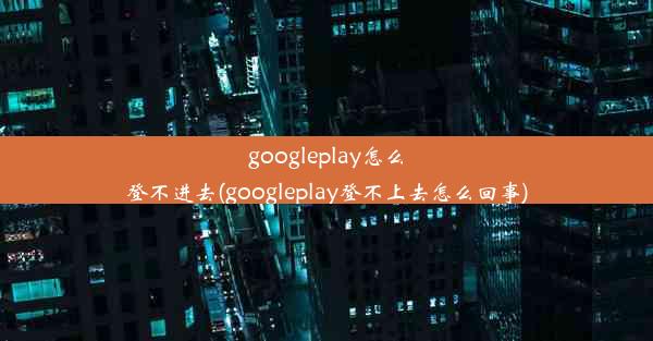 googleplay怎么登不进去(googleplay登不上去怎么回事)