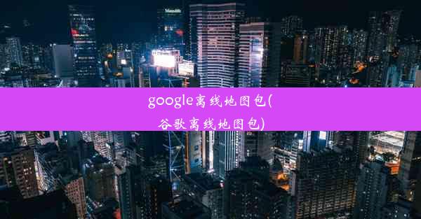 google离线地图包(谷歌离线地图包)