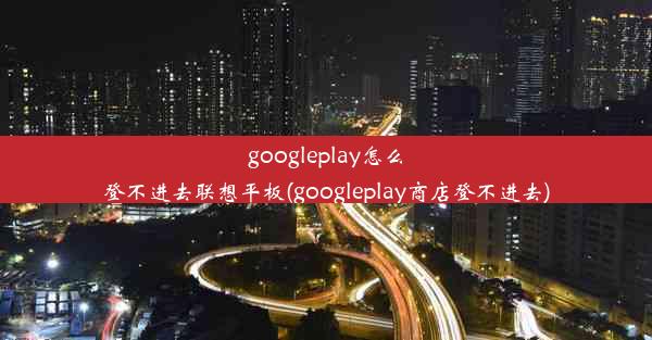 googleplay怎么登不进去联想平板(googleplay商店登不进去)