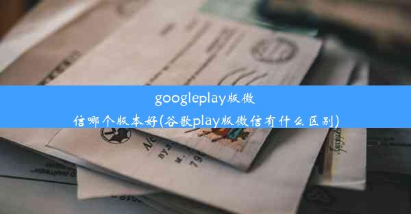 googleplay版微信哪个版本好(谷歌play版微信有什么区别)