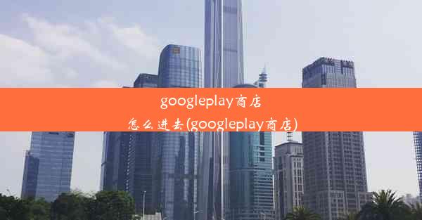 googleplay商店怎么进去(googleplay商店)