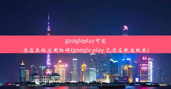 googleplay可能存在其他应用阻碍(google play 已存在较高版本)