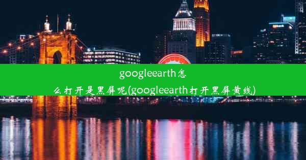 googleearth怎么打开是黑屏呢(googleearth打开黑屏黄线)