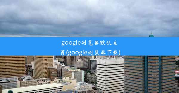 google浏览器默认主页(google浏览器下载)