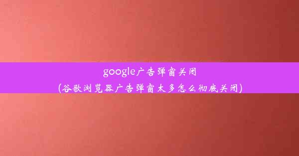 google广告弹窗关闭(谷歌浏览器广告弹窗太多怎么彻底关闭)