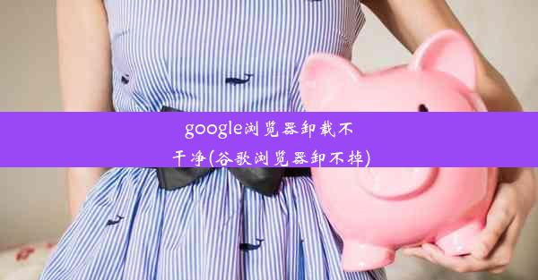 google浏览器卸载不干净(谷歌浏览器卸不掉)