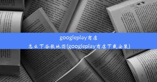 googleplay商店怎么下谷歌地图(googleplay商店下载安装)