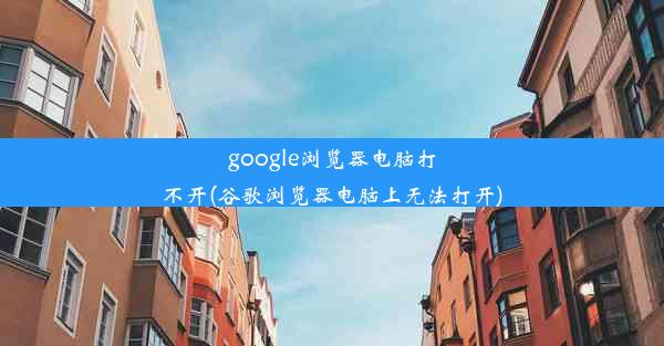 google浏览器电脑打不开(谷歌浏览器电脑上无法打开)