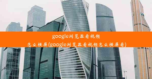 google浏览器看视频怎么横屏(google浏览器看视频怎么横屏看)