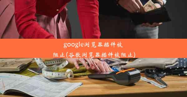 google浏览器插件被阻止(谷歌浏览器插件被阻止)