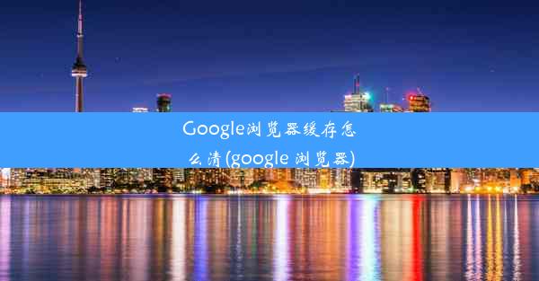 Google浏览器缓存怎么清(google 浏览器)