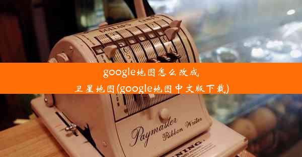 google地图怎么改成卫星地图(google地图中文版下载)