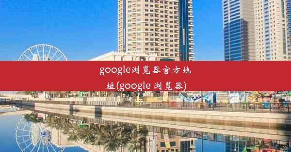 google浏览器官方地址(google 浏览器)