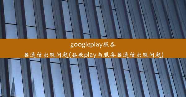 googleplay服务器通信出现问题(谷歌play与服务器通信出现问题)