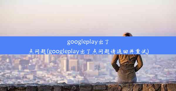 googleplay出了点问题(googleplay出了点问题请返回并重试)