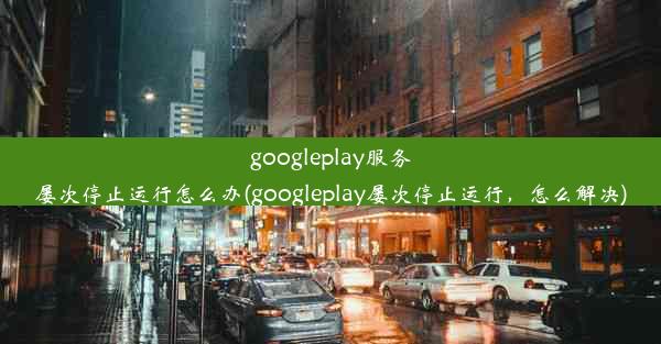 googleplay服务屡次停止运行怎么办(googleplay屡次停止运行，怎么解决)